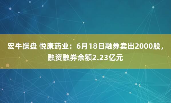 宏牛操盘 悦康药业：6月18日融券卖出2000股，融资融券余额2.23亿元