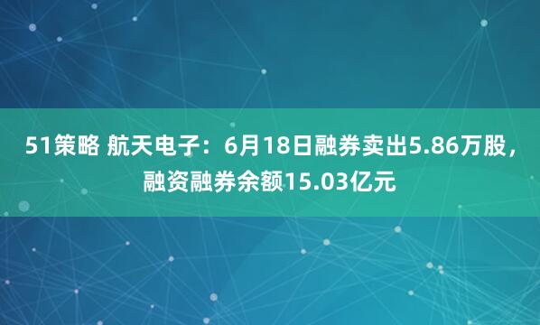 51策略 航天电子：6月18日融券卖出5.86万股，融资融券余额15.03亿元