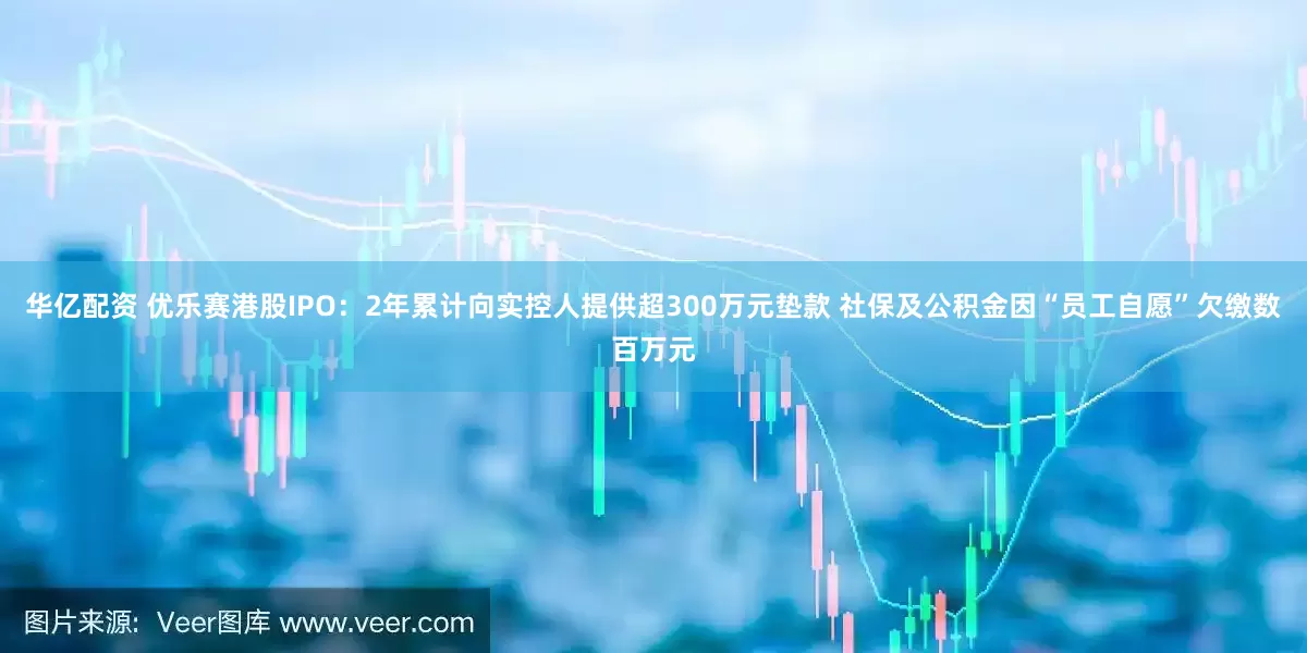 华亿配资 优乐赛港股IPO：2年累计向实控人提供超300万元垫款 社保及公积金因“员工自愿”欠缴数百万元