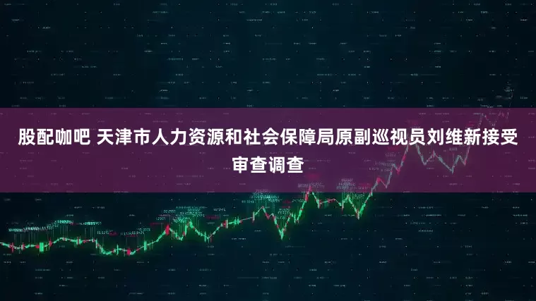 股配咖吧 天津市人力资源和社会保障局原副巡视员刘维新接受审查调查