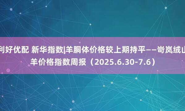 利好优配 新华指数|羊胴体价格较上期持平——岢岚绒山羊价格指数周报（2025.6.30-7.6）