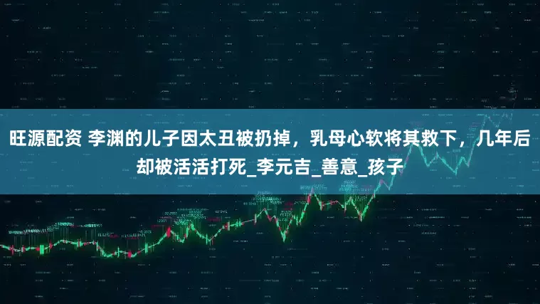 旺源配资 李渊的儿子因太丑被扔掉，乳母心软将其救下，几年后却被活活打死_李元吉_善意_孩子