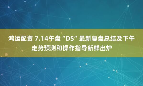 鸿运配资 7.14午盘“DS”最新复盘总结及下午走势预测和操作指导新鲜出炉