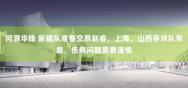 河源华锋 新疆队准备交易赵睿，上海、山西等球队有意，伤病问题需要谨慎