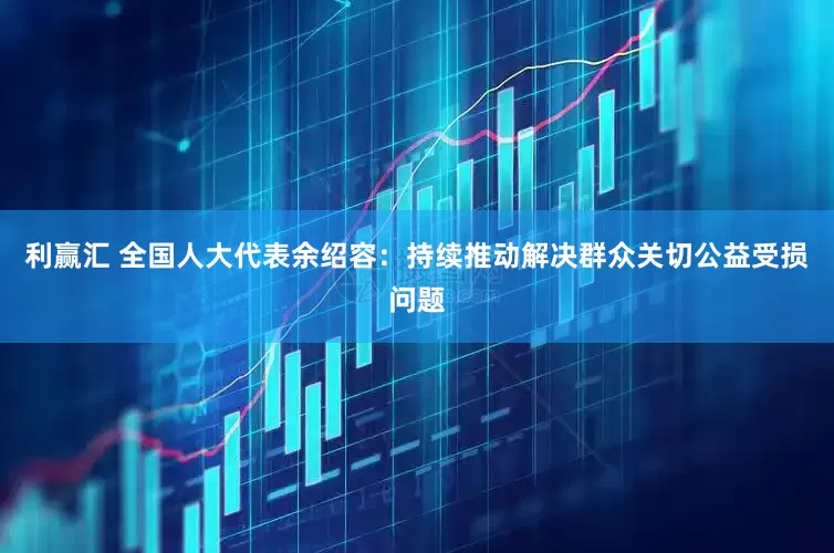 利赢汇 全国人大代表余绍容：持续推动解决群众关切公益受损问题