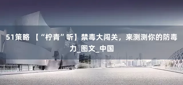 51策略 【“柠青”听】禁毒大闯关，来测测你的防毒力_图文_中国