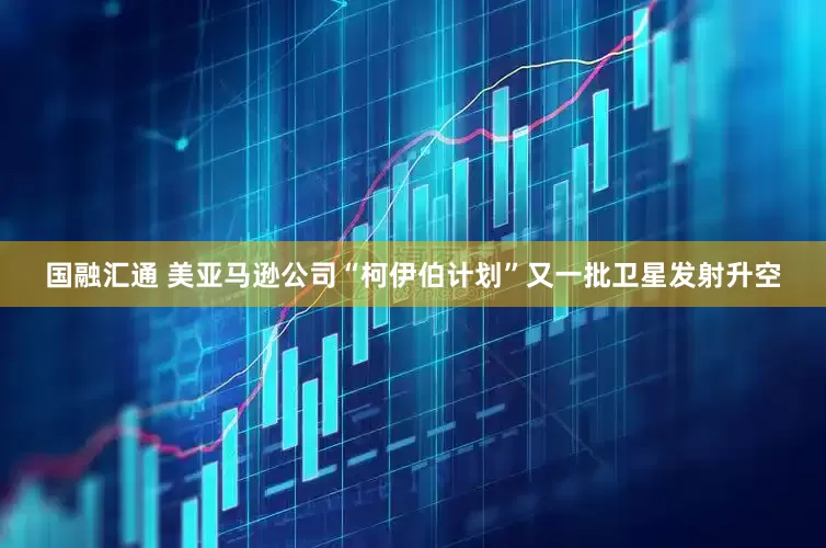 国融汇通 美亚马逊公司“柯伊伯计划”又一批卫星发射升空