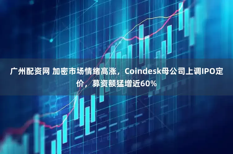 广州配资网 加密市场情绪高涨，Coindesk母公司上调IPO定价，募资额猛增近60%