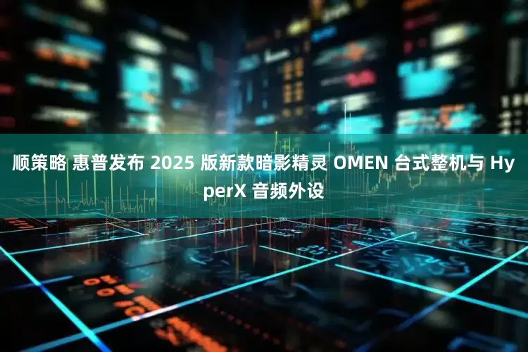 顺策略 惠普发布 2025 版新款暗影精灵 OMEN 台式整机与 HyperX 音频外设