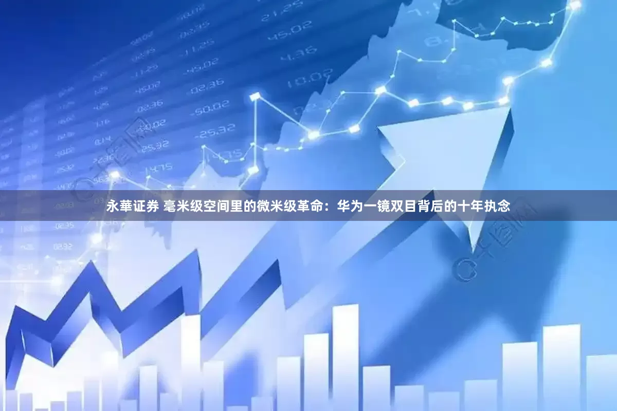 永華证券 毫米级空间里的微米级革命：华为一镜双目背后的十年执念