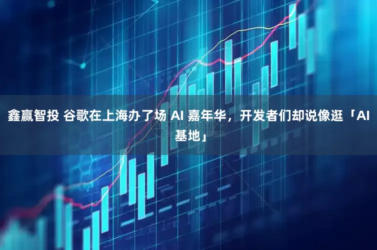 鑫赢智投 谷歌在上海办了场 AI 嘉年华，开发者们却说像逛「AI 基地」