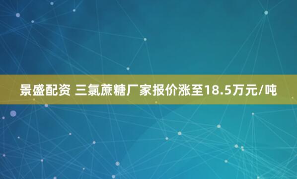 景盛配资 三氯蔗糖厂家报价涨至18.5万元/吨