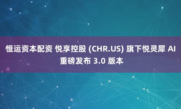 恒运资本配资 悦享控股 (CHR.US) 旗下悦灵犀 AI 重磅发布 3.0 版本
