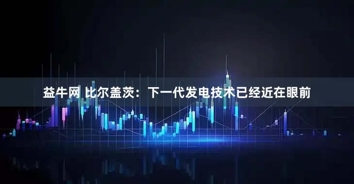 益牛网 比尔盖茨:下一代发电技术已经近在眼前